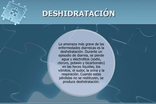 DESHIDRATACIÓN
La amenaza más grave de las
enfermedades diarreicas es la
deshidratación. Durante un
episodio de diarrea, se pierde
agua y electrolitos (sodio,
cloruro, potasio y bicarbonato)
en las heces líquidas, los
vómitos, el sudor, la orina y la
respiración. Cuando estas
pérdidas no se restituyen, se
produce deshidratación.
 