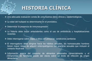HISTORIA CLÍNICA
 Una adecuada evaluación consta de unos buenos datos clínicos y epidemiológicos.
 La edad del huésped es determinante en el pronóstico.
 Determinar la presencia de inmunosupresión
 La historia debe incluir antecedentes como el uso de antibióticos y hospitalizaciones
recientes
 Debe interrogarse sobre viajes a sitios con precarias condiciones sanitarias
 El interrogatorio debe dirigirse hacia los hábitos sexuales, los homosexuales hombres
tienen mayor riesgo de adquirir enteropatógenos con practicas sexuales que incluyen el
contacto fecal-oral
 Información acerca del consumo de alimentos elaborados comercialmente y el
compromiso de familiares puede dar claves sobre un brote de infección de origen
alimentario.
 