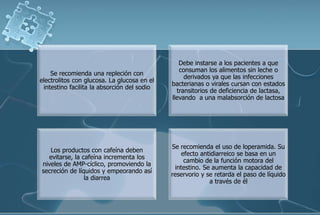 Se recomienda una repleción con
electrolitos con glucosa. La glucosa en el
intestino facilita la absorción del sodio
Debe instarse a los pacientes a que
consuman los alimentos sin leche o
derivados ya que las infecciones
bacterianas o virales cursan con estados
transitorios de deficiencia de lactasa,
llevando a una malabsorción de lactosa
Los productos con cafeína deben
evitarse, la cafeína incrementa los
niveles de AMP-cíclico, promoviendo la
secreción de líquidos y empeorando así
la diarrea
Se recomienda el uso de loperamida. Su
efecto antidiarreico se basa en un
cambio de la función motora del
intestino. Se aumenta la capacidad de
reservorio y se retarda el paso de líquido
a través de él
 
