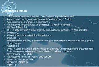 Anamnesis remota
• Antecedentes mórbidos: DM tipo 2, HTA crónica, hipercolesterolemia.
• Antecedentes quirúrgicos: colecistectomía realizada hace 17 años.
• Antecedentes de transfusión sanguínea: (-).
• Antecedentes ginecológicos: 10 embarazos, 10 partos, 0 abortos.
• Hábitos: Tabaco: (-).
• OH: La paciente refiere beber solo vino en ocasiones especiales, en poca cantidad.
• Drogas: (-).
• Alimentación: dieta hiposódica, hipoglicémica.
• Ejercicio: (-).
• Medicamentos: aspirina, metformina, enalapril, atorvastatina, consumo de ATB (-) en el
último tiempo.
• Alergias: (-).
• Orina: 4 veces durante el día y 5 veces en la noche. La paciente refiere presentar hace
1 semana aproximadamente orinas mal oliente y de aspecto turbio.
• Deposiciones: 1 vez al día.
• Antecedentes familiares: Padre: DHC por OH.
• Madre: Artritis reumatoide.
• Hermano: DM tipo 2.
• Hijos: (-)
 