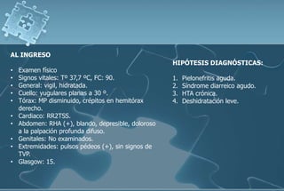AL INGRESO
• Examen físico
• Signos vitales: Tº 37,7 ºC, FC: 90.
• General: vigil, hidratada.
• Cuello: yugulares planas a 30 º.
• Tórax: MP disminuido, crépitos en hemitórax
derecho.
• Cardiaco: RR2TSS.
• Abdomen: RHA (+), blando, depresible, doloroso
a la palpación profunda difuso.
• Genitales: No examinados.
• Extremidades: pulsos pédeos (+), sin signos de
TVP.
• Glasgow: 15.
HIPÓTESIS DIAGNÓSTICAS:
1. Pielonefritis aguda.
2. Síndrome diarreico agudo.
3. HTA crónica.
4. Deshidratación leve.
 