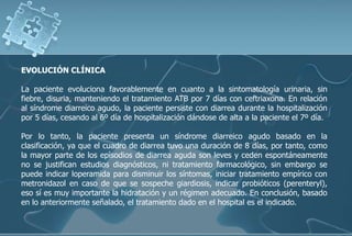 EVOLUCIÓN CLÍNICA
La paciente evoluciona favorablemente en cuanto a la sintomatología urinaria, sin
fiebre, disuria, manteniendo el tratamiento ATB por 7 días con ceftriaxona. En relación
al síndrome diarreico agudo, la paciente persiste con diarrea durante la hospitalización
por 5 días, cesando al 6º día de hospitalización dándose de alta a la paciente el 7º día.
Por lo tanto, la paciente presenta un síndrome diarreico agudo basado en la
clasificación, ya que el cuadro de diarrea tuvo una duración de 8 días, por tanto, como
la mayor parte de los epìsodios de diarrea aguda son leves y ceden espontáneamente
no se justifican estudios diagnósticos, ni tratamiento farmacológico, sin embargo se
puede indicar loperamida para disminuir los síntomas, iniciar tratamiento empírico con
metronidazol en caso de que se sospeche giardiosis, indicar probióticos (perenteryl),
eso sí es muy importante la hidratación y un régimen adecuado. En conclusión, basado
en lo anteriormente señalado, el tratamiento dado en el hospital es el indicado.
 