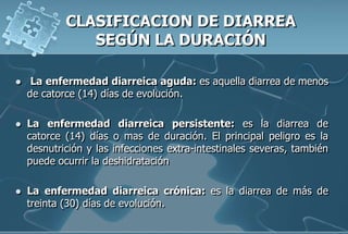  La enfermedad diarreica aguda: es aquella diarrea de menos
de catorce (14) días de evolución.
 La enfermedad diarreica persistente: es la diarrea de
catorce (14) días o mas de duración. El principal peligro es la
desnutrición y las infecciones extra-intestinales severas, también
puede ocurrir la deshidratación
 La enfermedad diarreica crónica: es la diarrea de más de
treinta (30) días de evolución.
 