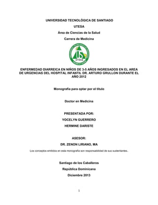 UNIVERSIDAD TECNOLÓGICA DE SANTIAGO
UTESA
Área de Ciencias de la Salud
Carrera de Medicina

ENFERMEDAD DIARREICA EN NIÑOS DE 3-5 AÑOS INGRESADOS EN EL AREA
DE URGENCIAS DEL HOSPITAL INFANTIL DR. ARTURO GRULLON DURANTE EL
AÑO 2012

Monografía para optar por el título

Doctor en Medicina

PRESENTADA POR:
YOCELYN GUERRERO
HERMINE DARISTE

ASESOR:
DR. ZENON LIRIANO, MA
Los conceptos emitidos en esta monografía son responsabilidad de sus sustentantes .

Santiago de los Caballeros
República Dominicana
Diciembre 2013

1

 