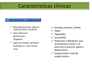 • ENFERMEDAD COMPLICADA
 Anorexia, náuseas, vómito
 Fiebre
 Taquicardia
 Leucocitosis
 Distension o flatulencia que
se exacerba al comer y se
alivia con el paso de gases o
deposiciones
 Sangramiento o test de
sangre oculta +
 Dolor abdominal tipo eólico en
cuadrante inferior izquierdo
 Masa abdominal
generalmente
hipogastrio
 Signos de irritación peritoneal
localizados en estas mismas
zonas
Características clínicas
 