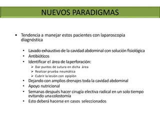 • Tendencia a manejar estos pacientes con laparoscopia
diagnóstica
• Lavado exhaustivode la cavidadabdominal con solución fisiológica
• Antibióticos
• Identificar el área de laperforación:
 Dar puntos de sutura en dicha área
 Realizar prueba neumática
 Cubrir la lesión con epiplón
• Dejando con amplios drenajes toda la cavidadabdominal
• Apoyo nutricional
• Semanas después hacer cirugía electiva radical en un solo tiempo
evitando unacolostomía
• Esto deberá hacerse en casos seleccionados
NUEVOS PARADIGMAS
 