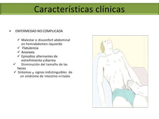 • ENFERMEDAD NO COMPLICADA
 Malestar o disconfort abdominal
en hemiabdomen izquierdo
 Flatulencia
 Anorexia
 Episodios alternantes de
estreñimiento ydiarrea
 Disminución del tamaño de las
heces
 Síntomas y signos indistinguibles de
un síndrome de intestino irritable
Características clínicas
 