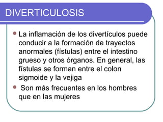 DIVERTICULOSIS

  La inflamación de los divertículos puede
  conducir a la formación de trayectos
  anormales (fístulas) entre el intestino
  grueso y otros órganos. En general, las
  fístulas se forman entre el colon
  sigmoide y la vejiga
  Son más frecuentes en los hombres
  que en las mujeres
 