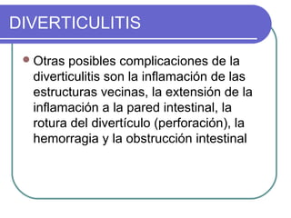 DIVERTICULITIS

  Otras posibles complicaciones de la
  diverticulitis son la inflamación de las
  estructuras vecinas, la extensión de la
  inflamación a la pared intestinal, la
  rotura del divertículo (perforación), la
  hemorragia y la obstrucción intestinal
 