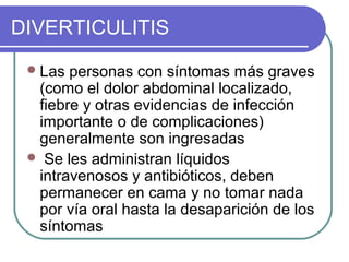 DIVERTICULITIS
  Las personas con síntomas más graves
  (como el dolor abdominal localizado,
  fiebre y otras evidencias de infección
  importante o de complicaciones)
  generalmente son ingresadas
  Se les administran líquidos
  intravenosos y antibióticos, deben
  permanecer en cama y no tomar nada
  por vía oral hasta la desaparición de los
  síntomas
 
