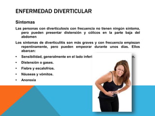 ENFERMEDAD DIVERTICULAR
Síntomas
Las personas con diverticulosis con frecuencia no tienen ningún síntoma,
pero pueden presentar distensión y cólicos en la parte baja del
abdomen
Los síntomas de diverticulitis son más graves y con frecuencia empiezan
repentinamente, pero pueden empeorar durante unos días. Ellos
abarcan:
• Sensibilidad, generalmente en el lado inferior izquierdo del abdomen.
• Distensión o gases.
• Fiebre y escalofríos.
• Náuseas y vómitos.
• Anorexia
 