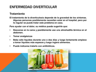 ENFERMEDAD DIVERTICULAR
Tratamiento
El tratamiento de la diverticulosis depende de la gravedad de los síntomas.
Algunas personas posiblemente necesiten estar en el hospital, pero por
lo regular se puede tratar este problema en casa.
Para ayudar con el dolor, su médico puede sugerirle que:
• Descanse en la cama y posiblemente use una almohadilla térmica en el
abdomen.
• Tomar analgésicos
• Beba sólo líquidos durante uno o dos días y luego lentamente empiece
a tomar líquidos más espesos y luego ingiera alimentos.
• Puede indicarse tratarlo con antibióticos.
 