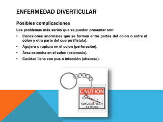 ENFERMEDAD DIVERTICULAR
Posibles complicaciones
Los problemas más serios que se pueden presentar son:
• Conexiones anormales que se forman entre partes del colon o entre el
colon y otra parte del cuerpo (fístula).
• Agujero o ruptura en el colon (perforación).
• Área estrecha en el colon (estenosis).
• Cavidad llena con pus o infección (absceso).
 