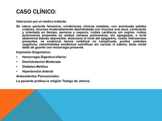 CASO CLÍNICO:
Valoración por el médico tratante:
Se valora paciente femenina, condiciones clínicas estables, con acentuada palidez
cutánea, mucosa moderadamente deshidratada con mucosa oral seca, consciente
y orientada en tiempo, persona y espacio, ruidos cardíacos sin soplos, ruidos
pulmonares presentes en ambos campos pulmonares, sin agregados, a nivel
abdominal blando depresible, dolorosos al nivel del epigastrio, ruidos hidroaereos
presentes, se evidencia hernia umbilical no complicada, puntos uretrales
negativos, extremidades simétricas eutróficas sin varices ni edema, tacto rectal
dedo de guante con rectorragia presente.
Impresión Diagnóstica:
• Hemorragia Digestiva Inferior
• Deshidratación Moderada
• Diabetes Mellitus
• Hipertensión Arterial
Antecedentes Psicosociales:
La paciente profesa la religión Testigo de Jehová.
 