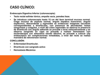 CASO CLÍNICO:
Endoscopia Digestiva Inferior (colonoscopia):
• Tacto rectal esfínter tónico, ampolla vacía, paredes lisas.
• Se introduce colonoscopio hasta 15 cm del íleon terminal mucosa normal,
Ciego mucosa de aspecto normal, ángulo hepático transverso, ángulo
esplécnico, descendente y sigmoides se evidencian imágenes saculares
correspondientes a divertículos, con presencia de abundantes restos
sanguíneos y coágulos, a nivel del colon sigmoides se observa la presencia
de divertículo con ángulo adherido se procede a lavar exhaustivamente y se
observa sangrado en capa se procede a realizar hemostasis con
escleroterapia con adrenalina siendo efectivo, se procede a colocar clip
endoscópico sin complicaciones inmediatas, a nivel del recto se realiza
maniobra de retroversión normal.
CONCLUSIÓN:
• Enfermedad Diverticular.
• Divertículo con sangrado activo
• Hemostasia Mecánica
 