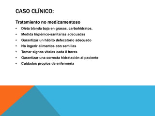 CASO CLÍNICO:
Tratamiento no medicamentoso
• Dieta blanda baja en grasas, carbohidratos.
• Medida higiénico-sanitarias adecuadas
• Garantizar un hábito defecatorio adecuado
• No ingerir alimentos con semillas
• Tomar signos vitales cada 8 horas
• Garantizar una correcta hidratación al paciente
• Cuidados propios de enfermería
 