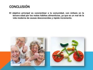 CONCLUSIÓN
El objetivo principal es concientizar a la comunidad, con énfasis en la
tercera edad por los malos hábitos alimenticios, ya que es un mal de la
vida moderna de causas desconocidas y rápido incremento.
 