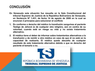 CONCLUSIÓN
En Venezuela esta situación fue resuelta en la Sala Constitucional del
tribunal Supremo de Justicia de la República Bolivariana de Venezuela,
en Sentencia Nº 1.431, de fecha 14 de agosto de 2008 en la cual se
enuncian 2 principios para solucionar el conflicto
1. Es conforme a derecho del médico la transfusión sanguínea al paciente
Testigo de Jehová (o de cualquier otra religión), aún en contra de su
voluntad, cuando esté en riesgo su vida y no exista tratamiento
alternativo.
2. El médico tiene el deber de informar sobre tratamientos alternativos a la
transfusión y de remitir a otro médico en caso de que él no esté en la
capacidad de realizarla. El médico queda absuelto de cualquier
resultado de este tratamiento alternativo debido a que es derecho del
paciente el tomarlo o no.
 