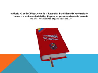 “Artículo 43 de la Constitución de la República Bolivariana de Venezuela: el
derecho a la vida es inviolable. Ninguna ley podrá establecer la pena de
muerte, ni autoridad alguna aplicarla…”
 