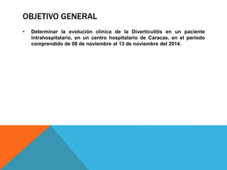 OBJETIVO GENERAL
• Determinar la evolución clínica de la Diverticulitis en un paciente
intrahospitalario, en un centro hospitalario de Caracas, en el periodo
comprendido de 08 de noviembre al 13 de noviembre del 2014.
 