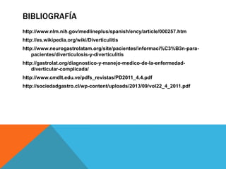 BIBLIOGRAFÍA
http://www.nlm.nih.gov/medlineplus/spanish/ency/article/000257.htm
http://es.wikipedia.org/wiki/Diverticulitis
http://www.neurogastrolatam.org/site/pacientes/informaci%C3%B3n-para-
pacientes/diverticulosis-y-diverticulitis
http://gastrolat.org/diagnostico-y-manejo-medico-de-la-enfermedad-
diverticular-complicada/
http://www.cmdlt.edu.ve/pdfs_revistas/PD2011_4.4.pdf
http://sociedadgastro.cl/wp-content/uploads/2013/09/vol22_4_2011.pdf
 