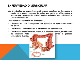 ENFERMEDAD DIVERTICULAR
Los divertículos corresponden a protrusiones saculares de la mucosa a
través de la pared muscular del colon que contienen sólo mucosa y
submucosa cubiertas de serosa; siendo realmente seudodivertículos
(falsos divertículos).
La enfermedad diverticular se define como:
• Diverticulosis: que corresponde a la presencia de divertículos dentro
del colon.
• Diverticulitis: consistente en la inflamación de un divertículo.
• Diverticulitis complicada: se refiere a la perforación libre, la formación
de abscesos, fístulas u obstrucciones secundarias al proceso
inflamatorio diverticular.
 