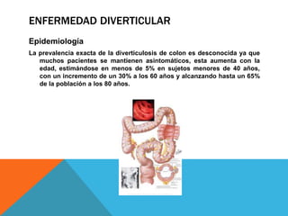 ENFERMEDAD DIVERTICULAR
Epidemiología
La prevalencia exacta de la diverticulosis de colon es desconocida ya que
muchos pacientes se mantienen asintomáticos, esta aumenta con la
edad, estimándose en menos de 5% en sujetos menores de 40 años,
con un incremento de un 30% a los 60 años y alcanzando hasta un 65%
de la población a los 80 años.
 