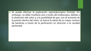  Se puede efectuar la exploración sigmoidoscopica limitada. Sin
embargo, no debe insuflarse aire a través del endoscopio, debido a
la distensión del colon y a la posibilidad de que, con el aumento de
la presión dentro del colon, se fuerce la salida de un mayor número
de bacterias a través de la perforación en dirección a la cavidad
peritoneal.
 