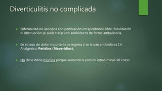 Diverticulitis no complicada
 Enfermedad no asociada con perforación intraperitoneal libre, fistulización
ni obstrucción se suele tratar con antibióticos de forma ambulatoria.
 En el caso de dolor importante se ingresa y se le dan antibióticos I.V.
Analgésico: Petidina (Meperidina).
 No debe darse morfina porque aumenta la presión intraluminal del colon.
.
 