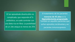 El 1er episodiode diverticulitis no
complicada, que responde al Tx
antibiótico, se suele controlar con
una dieta rica en fibra. La posibilidad
de un 2do ataque es menos de 25%
El tratamiento de los pacientes
menores de 45 años es la
Sigmoidectomia programada.
También en aquellos pacientes que
sufran episodios recidivantes y en
pacientes inmunosupresos.
 
