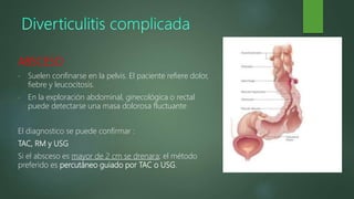 ABSCESO
• Suelen confinarse en la pelvis. El paciente refiere dolor,
fiebre y leucocitosis.
• En la exploración abdominal, ginecológica o rectal
puede detectarse una masa dolorosa fluctuante
El diagnostico se puede confirmar :
TAC, RM y USG
Si el absceso es mayor de 2 cm se drenara; el método
preferido es percutáneo guiado por TAC o USG.
 