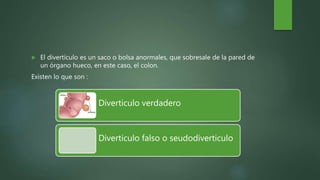  El divertículo es un saco o bolsa anormales, que sobresale de la pared de
un órgano hueco, en este caso, el colon.
Existen lo que son :
Diverticulo verdadero
Diverticulo falso o seudodiverticulo
 