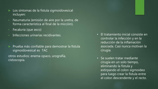  Los síntomas de la fistula sigmoidovesical
incluyen:
 Neumaturia (emisión de aire por la uretra, de
forma característica al final de la micción).
 Fecaluria (que asco)
 Infecciones urinarias recidivantes.
 Prueba más confiable para demostrar la fistula
sigmoidovesical es TAC
otros estudios: enema opaco, urografía,
cistoscopia.
• El tratamiento inicial consiste en
controlar la infección y en la
reducción de la inflamación
asociada. Casi nunca motivan la
cirugía.
• Se suelen tratar mediante
cirugía en un solo tiempo,
eliminando la fistula y
extirpando el colon sigmoideo
para luego crear la fistula entre
el colon descendente y el recto.
 