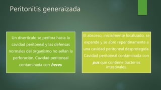 Peritonitis generaizada
Un divertículo se perfora hacia la
cavidad peritoneal y las defensas
normales del organismo no sellan la
perforación. Cavidad peritoneal
contaminada con heces.
El absceso, inicialmente localizado, se
expande y se abre repentinamente a
una cavidad peritoneal desprotegida.
Cavidad peritoneal contaminada con
pus que contiene bacterias
intestinales.
 