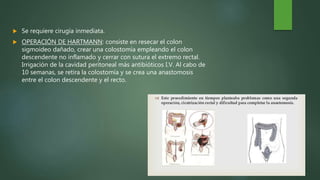  Se requiere cirugía inmediata.
 OPERACIÓN DE HARTMANN: consiste en resecar el colon
sigmoideo dañado, crear una colostomía empleando el colon
descendente no inflamado y cerrar con sutura el extremo rectal.
Irrigación de la cavidad peritoneal más antibióticos I.V. Al cabo de
10 semanas, se retira la colostomía y se crea una anastomosis
entre el colon descendente y el recto.
 