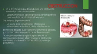 OBSTRUCCION
 En la diverticulosis puede producirse una obstrucción
intestinal por dos circunstancias.
1. Estrechamiento del colon sigmoideo por la hipertrofia
muscular de la pared intestinal. Muy raro.
Tratamiento: Sigmoidectomia.
1. Se asocia a los componentes infecciosos e
inflamatorios de la diverticulosis. Más frecuente.
El intestino delgado puede adherirse al flemón o absceso,
y el proceso infeccioso puede causar la obstrucción.
Tx: introducir sonda nasogástrica para extraer las
secreciones intestinales altas y resolver la obstrucción
combatiendo la infección con antibióticos y drenaje
percutáneo.
 