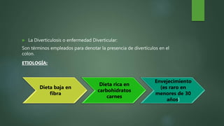  La Diverticulosis o enfermedad Diverticular:
Son términos empleados para denotar la presencia de divertículos en el
colon.
ETIOLOGÍA:
Dieta baja en
fibra
Dieta rica en
carbohidratos
carnes
Envejecimiento
(es raro en
menores de 30
años)
 