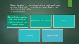  El colon sigmoideo es el segmento del intestino grueso con la mayor
incidencia de divertículos y representa, con mucho, el asiento más
frecuente de las diverticulitis.
 Los px suelen referir:
Dolor en fosa iliaca izquierda.
(que a veces se irradia a la
región supra púbica, la ingle
izquierda o espalda).
Cambios en el ritmo intestinal Fiebre
Escalofríos Urgencia urinaria
 