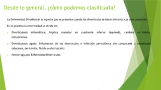 Desde lo general, ¿cómo podemos clasificarla?
La Enfermedad Divertícular es aquella que se presenta cuando los divertículos se hacen sintomáticos o se complican.
En la práctica la enfermedad se divide en:
a. Diverticulosis sintomática: Implica malestar en cuadrante inferior izquierdo, cambios en hábito,
meteorismos.
b. Diverticulosis aguda: Inflamación de los divertículos e infección pericolónica (no complicada o complicada
(abscesos, peritonitis, fístula u obstrucción)
c. Hemorragia por Enfermedad Divertícular.
 