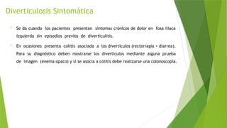 Diverticulosis Sintomática
 Se da cuando los pacientes presentan síntomas crónicos de dolor en fosa iliaca
izquierda sin episodios previos de diverticulitis.
 En ocasiones presenta colitis asociada a los divertículos (rectorragia + diarrea).
Para su diagnóstico deben mostrarse los divertículos mediante alguna prueba
de imagen (enema opaco) y si se asocia a colitis debe realizarse una colonoscopía.
 