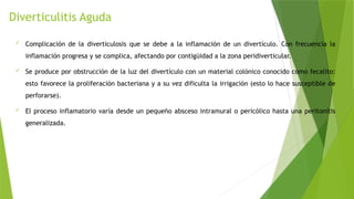 Diverticulitis Aguda
 Complicación de la diverticulosis que se debe a la inflamación de un divertículo. Con frecuencia la
inflamación progresa y se complica, afectando por contigüidad a la zona peridiverticular.
 Se produce por obstrucción de la luz del divertículo con un material colónico conocido como fecalito:
esto favorece la proliferación bacteriana y a su vez dificulta la irrigación (esto lo hace susceptible de
perforarse).
 El proceso inflamatorio varía desde un pequeño absceso intramural o pericólico hasta una peritonitis
generalizada.
 
