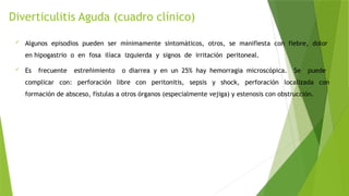 Diverticulitis Aguda (cuadro clínico)
 Algunos episodios pueden ser mínimamente sintomáticos, otros, se manifiesta con fiebre, dolor
en hipogastrio o en fosa ilíaca izquierda y signos de irritación peritoneal.
 Es frecuente estreñimiento o diarrea y en un 25% hay hemorragia microscópica. Se puede
complicar con: perforación libre con peritonitis, sepsis y shock, perforación localizada con
formación de absceso, fístulas a otros órganos (especialmente vejiga) y estenosis con obstrucción.
 