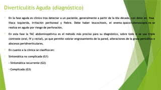 Diverticulitis Aguda (diagnóstico)
 En la fase aguda es clínico tras detectar a un paciente, generalmente a partir de la 6ta década, con dolor en fosa
ilíaca izquierda, irritación peritoneal y fiebre. Debe haber leucocitosis, el enema opaco/colonoscopia no se
realiza en agudo por riesgo de perforación.
 En esta fase la TAC abdominopélvica es el método más preciso para su diagnóstico, sobre todo si se usa triple
contraste (oral, IV y rectal), ya que permite valorar engrosamiento de la pared, alteraciones de la grasa pericólica o
abscesos peridiverticulares.
 En cuanto a la clínica se clasifica en:
- Sintomática no complicada (G1)
- - Sintomática recurrente (G2)
- - Complicada (G3)
 