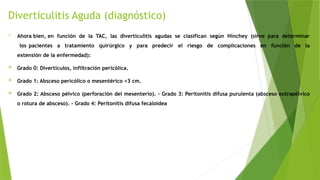 Diverticulitis Aguda (diagnóstico)
 Ahora bien, en función de la TAC, las diverticulitis agudas se clasifican según Hinchey (sirve para determinar
los pacientes a tratamiento quirúrgico y para predecir el riesgo de complicaciones en función de la
extensión de la enfermedad):
 Grado 0: Divertículos, infiltración pericólica.
 Grado 1: Absceso pericólico o mesentérico <3 cm.
 Grado 2: Absceso pélvico (perforación del mesenterio). - Grado 3: Peritonitis difusa purulenta (absceso extrapélvico
o rotura de absceso). - Grado 4: Peritonitis difusa fecaloidea
 