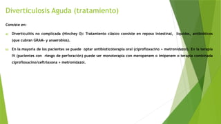 Diverticulosis Aguda (tratamiento)
Consiste en:
a) Diverticulitis no complicada (Hinchey 0): Tratamiento clásico consiste en reposo intestinal, líquidos, antibióticos
(que cubran GRAM- y anaerobios).
b) En la mayoría de los pacientes se puede optar antibioticoterapia oral (ciprofloxacino + metronidazol). En la terapia
IV (pacientes con riesgo de perforación) puede ser monoterapia con meropenem o imipenem o terapia combinada
ciprofloxacino/ceftriaxona + metronidazol.
 
