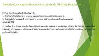 Diverticulosis Aguda de acuerdo con escala Hinchey (tratamiento)
b) Diverticulitis complicada (Hinchey 1-4):
1. Hinchey 1: Si el absceso es pequeño y poco sintomático: Antibioticoterapia IV.
2. Hinchey 2: En absceso >5 cm o cuando el paciente está en mal estado: Punción y drenaje
guiado por TAC
3. Hinchey 3-4: Cirugía urgente: Resección del segmento afectado + anastomosis primaria de elección en pacientes
estables y la resección + colostomía de colon descendente y cierre del muñón rectal (intervención de Hartmann) en
pacientes inestables
 