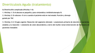 Diverticulosis Aguda (tratamiento)
b) Diverticulitis complicada (Hinchey 1-4):
1. Hinchey 1: Si el absceso es pequeño y poco sintomático: Antibioticoterapia IV.
2. Hinchey 2: En absceso >5 cm o cuando el paciente está en mal estado: Punción y drenaje
guiado por TAC
3. Hinchey 3-4: Cirugía urgente: Resección del segmento afectado + anastomosis primaria de elección en pacientes
estables y la resección + colostomía de colon descendente y cierre del muñón rectal (intervención de Hartmann) en
pacientes inestables
 