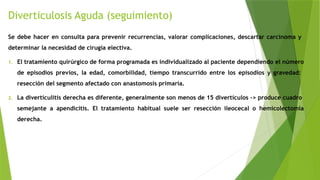 Diverticulosis Aguda (seguimiento)
Se debe hacer en consulta para prevenir recurrencias, valorar complicaciones, descartar carcinoma y
determinar la necesidad de cirugía electiva.
1. El tratamiento quirúrgico de forma programada es individualizado al paciente dependiendo el número
de episodios previos, la edad, comorbilidad, tiempo transcurrido entre los episodios y gravedad:
resección del segmento afectado con anastomosis primaria.
2. La diverticulitis derecha es diferente, generalmente son menos de 15 divertículos -> produce cuadro
semejante a apendicitis. El tratamiento habitual suele ser resección ileocecal o hemicolectomía
derecha.
 
