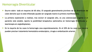 Hemorragia Divertícular
 Ocurre sobre todo en mayores de 60 años. El sangrado generalmente proviene de un divertículo de
colon derecho que no está inflamado (puede ser sangrado masivo la primera manifestación).
 La primera exploración a realizar, tras excluir el sangrado alto, es una colonoscopia urgente si el
paciente está estable. Aporta la posibilidad terapéutica (adrenalina en hemorragia Divertícular y
laserterapia en angiodisplasias).
 En la mayoría de los casos la hemorragia cesa espontáneamente. En el 20% de los casos que recurre
pueden precisar tratamiento hemostático-endoscópico, cirugía o embolización arterial.
 