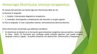 Hemorragia Divertícular (manejo terapéutico)
El manejo del paciente con hemorragia por divertículos debe de ser:
a) Durante el sangrado:
 1. Estable: Colonoscopia diagnóstico-terapéutica.
 2. Inestable: Arteriografía y embolización (de elección) o cirugía urgente.
b) Tras el sangrado: Si más 2 episodios masivos: hemicolectomía derecha electiva.
Otros divertículos intestinales que debemos considerar:
 El divertículo de Meckel es la formación gastrointestinal congénita más prevalente, localizado
en íleon distal. Es frecuente que contenga tejido ectópico gástrico, que puede originar
sangrado crónico o agudo. Se puede complicar con obstrucción, diverticulitis y neoplasias.
 